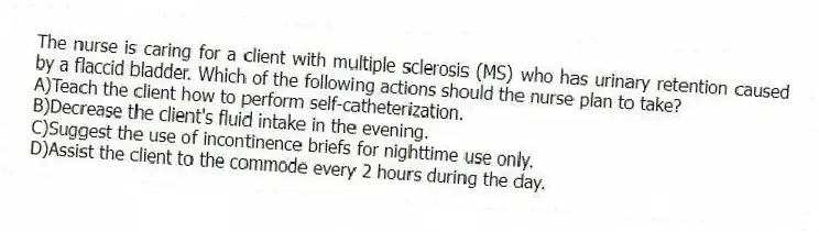 The nurse is caring for a client with multiple sclerosis (MS) who has urinary retention caused by a flaccid bladder. Which of the following actions should the nurse plan to take?
A)Teach the client how to perform self-catheterization.
B)Decrease the client's fluid intake in the evening.
C)Suggest the use of incontinence briefs for nighttime use only.
D)Assist the client to the commode every 2 hours during the day.