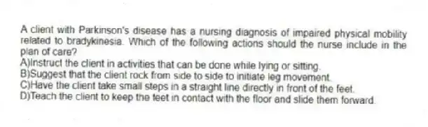 A client with Parkinson's disease has a nursing diagnosis of impaired physical mobility related to bradykinesia. Which of the following actions should the nurse include in the plan of care?
A)Instruct the client in activities that can be done while lying or sitting.
B)Suggest that the client rock from side to side to initiate leg movement.
C)Have the client take small steps in a straight line directly in front of the feet.
D)Teach the client to keep the feet in contact with the floor and slide them forward.