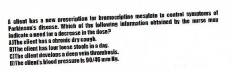 A client has a new prescription for bromocriptine mesylate to control symptoms of Parkinson's disease. Which of the following information obtained by the nurse may indicate a need for a decrease in the dose?
A)The client has a chronic dry cough.
B)The client has four loose stools in a day.
C)The client develops a deep vein thrombosis.
D)The client's blood pressure is 90/46 mm Hg.