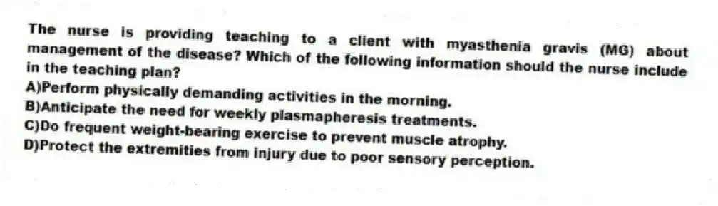 The nurse is providing teaching to a client with myasthenia gravis (MG) about management of the disease? Which of the following information should the nurse include in the teaching plan?
A)Perform physically demanding activities in the morning.
B)Anticipate the need for weekly plasmapheresis treatments.
C)Do frequent weight-bearing exercise to prevent muscle atrophy.
D)Protect the extremities from injury due to poor sensory perception.