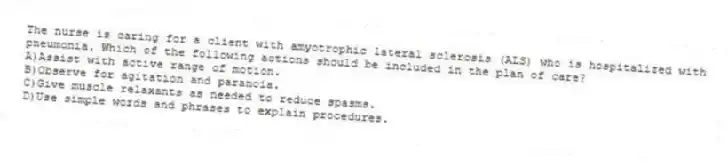 The nurse is caring for a client with amyotrophic lateral sclerosis (ALS) who is hospitalized with pneumonia. Which of the following actions should be included in the plan of care?
A)Assist with active range of motion.
B)Observe for agitation and paranoia.
C)Give muscle relaxants as needed to reduce spasms.
D)Use simple words and phrases to explain procedures.