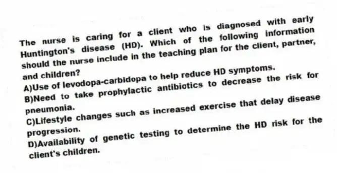 The nurse is caring for a client who is diagnosed with early Huntington's disease (HD). Which of the following information should the nurse include in the teaching plan for the client, partner, and children?
A)Use of levodopa-carbidopa to help reduce HD symptoms.
B)Need to take prophylactic antibiotics to decrease the risk for pneumonia.
C)Lifestyle changes such as increased exercise that delay disease progression.
D)Availability of genetic testing to determine the HD risk for the client's children.