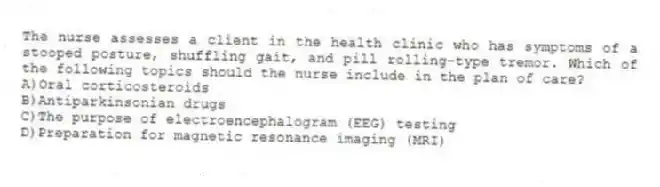 The nurse assesses a client in the health clinic who has symptoms of a stooped posture, shuffling gait, and pill rolling-type tremor. Which of the following topics should the nurse include in the plan of care?
A)Oral corticosteroids
B)Antiparkinsonian drugs
C)The purpose of electroencephalogram (EEG) testing
D)Preparation for magnetic resonance imaging (MRI)