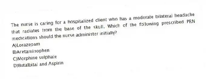 The nurse is caring for a hospitalized client who has a moderate bilateral headache that radiates from the base of the skull. Which of the following prescribed PRN medications should the nurse administer initially?
A)Lorazepam
B)Acetaminophen
C)Morphine sulphate
D)Butalbital and Aspirin