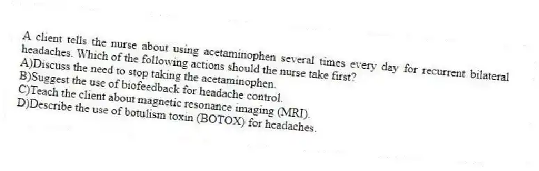 A client tells the nurse about using acetaminophen several times every day for recurrent bilateral headaches. Which of the following actions should the nurse take first?
A)Discuss the need to stop taking the acetaminophen.
B)Suggest the use of biofeedback for headache control.
C)Teach the client about magnetic resonance imaging (MRI).
D)Describe the use of botulism toxin (BOTOX) for headaches.