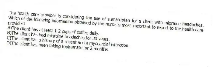 The health care provider is considering the use of sumatriptan for a client with migraine headaches. Which of the following information obtained by the nurse is most important to report to the health care provider?
A)The client has at least 1-2 cups of coffee daily.
B)The client has had migraine headaches for 30 years.
C)The client has a history of a recent acute myocardial infarction.
D)The client has been taking topiramate for 2 months.