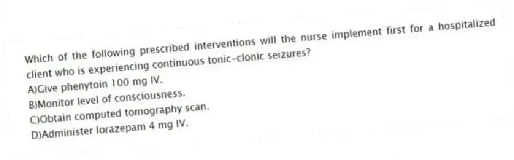 Which of the following prescribed interventions will the nurse implement first for a hospitalized client who is experiencing continuous tonic-clonic seizures?
A)Give phenytoin 100 mg IV.
B)Monitor level of consciousness.
C)Obtain computed tomography scan.
D)Administer lorazepam 4 mg IV.