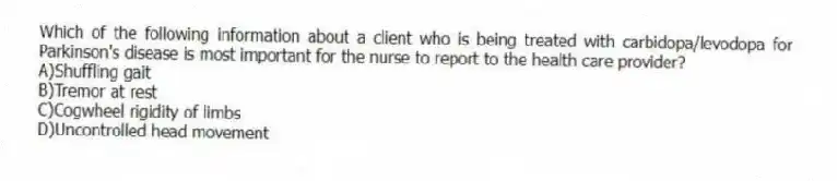 Which of the following information about a client who is being treated with carbidopa/levodopa for Parkinson's disease is most important for the nurse to report to the health care provider?
A)Shuffling gait
B)Tremor at rest
C)Cogwheel rigidity of limbs
D)Uncontrolled head movement