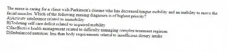 The nurse is caring for a client with Parkinson's disease who has decreased tongue mobility and an inability to move the facial muscles. Which of the following nursing diagnoses is of highest priority?
A)Activity intolerance related to immobility
B)Toileting self-care deficit related to impaired mobility
C)Ineffective health management related to difficulty managing complex treatment regimen
D)Imbalanced nutrition: less than body requirements related to insufficient dietary intake