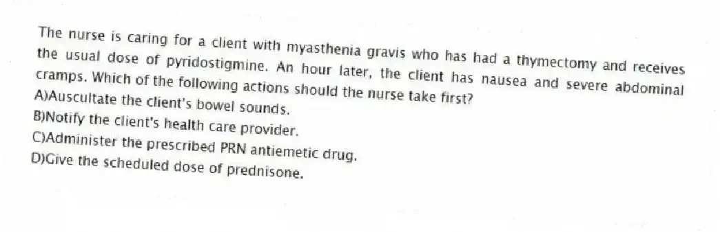 The nurse is caring for a client with myasthenia gravis who has had a thymectomy and receives the usual dose of pyridostigmine. An hour later, the client has nausea and severe abdominal cramps. Which of the following actions should the nurse take first?
A)Auscultate the client's bowel sounds.
B)Notify the client's health care provider.
C)Administer the prescribed PRN antiemetic drug.
D)Give the scheduled dose of prednisone.