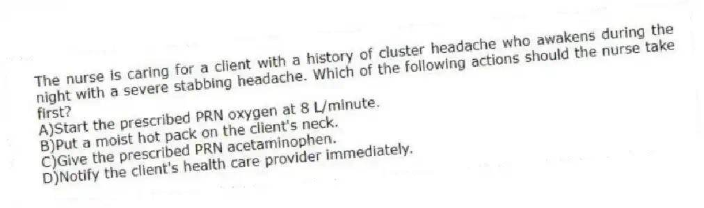 The nurse is caring for a client with a history of cluster headache who awakens during the night with a severe stabbing headache. Which of the following actions should the nurse take first?
A)Start the prescribed PRN oxygen at 8 L/minute.
B)Put a moist hot pack on the client's neck.
C)Give the prescribed PRN acetaminophen.
D)Notify the client's health care provider immediately.