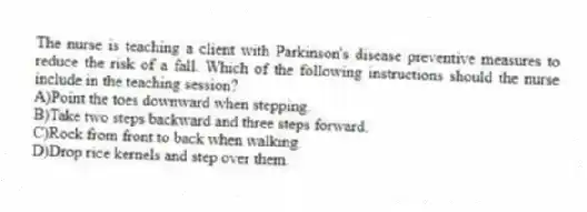 The nurse is teaching a client with Parkinson's disease preventive measures to reduce the risk of a fall. Which of the following instructions should the nurse include in the teaching session?
A)Point the toes downward when stepping.
B)Take two steps backward and three steps forward.
C)Rock from front to back when walking.
D)Drop rice kernels and step over them.