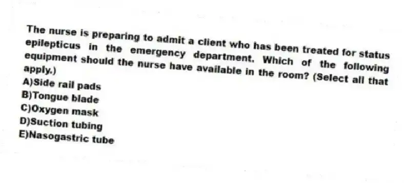 The nurse is preparing to admit a client who has been treated for status epilepticus in the emergency department. Which of the following equipment should the nurse have available in the room? (Select all that apply.)
A)Side rail pads
B)Tongue blade
C)Oxygen mask
D)Suction tubing
E)Nasogastric tube