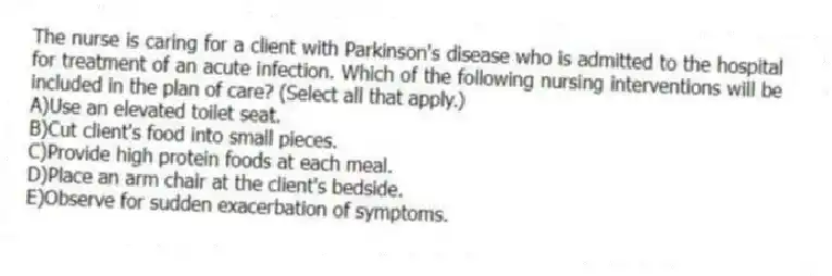 The nurse is caring for a client with Parkinson's disease who is admitted to the hospital for treatment of an acute infection. Which of the following nursing interventions will be included in the plan of care? (Select all that apply.)
A)Use an elevated toilet seat.
B)Cut client's food into small pieces.
C)Provide high protein foods at each meal.
D)Place an arm chair at the client's bedside.
E)Observe for sudden exacerbation of symptoms.
