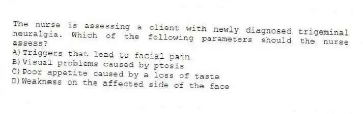 The nurse is assessing a client with newly diagnosed trigeminal neuralgia. Which of the following parameters should the nurse assess?
A)Triggers that lead to facial pain
B)Visual problems caused by ptosis
C)Poor appetite caused by a loss of taste
D)Weakness on the affected side of the face