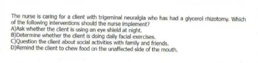 The nurse is caring for a client with trigeminal neuralgia who has had a glycerol rhizotomy. Which of the following interventions should the nurse implement?
A)Ask whether the client is using an eye shield at night.
B)Determine whether the client is doing daily facial exercises.
C)Question the client about social activities with family and friends.
D)Remind the client to chew food on the unaffected side of the mouth.