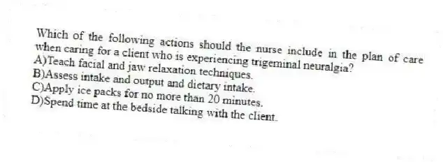 Which of the following actions should the nurse include in the plan of care when caring for a client who is experiencing trigeminal neuralgia?
A)Teach facial and jaw relaxation techniques.
B)Assess intake and output and dietary intake.
C)Apply ice packs for no more than 20 minutes.
D)Spend time at the bedside talking with the client.