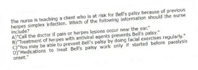 The nurse is teaching a client who is at risk for Bell's palsy because of previous herpes simplex infection. Which of the following information should the nurse include?
A)"Call the doctor if pain or herpes lesions occur near the ear."
B)"Treatment of herpes with antiviral agents prevents Bell's palsy."
C)"You may be able to prevent Bell's palsy by doing facial exercises regularly."
D)"Medications to treat Bell's palsy work only if started before paralysis onset."