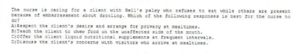 The nurse is caring for a client with Bell's palsy who refuses to eat while others are present because of embarrassment about drooling. Which of the following responses is best for the nurse to do?
A)Respect the client's desire and arrange for privacy at mealtimes.
B)Teach the client to chew food on the unaffected side of the mouth.
C)Offer the client liquid nutritional supplements at frequent intervals.
D)Discuss the client's concerns with visitors who arrive at mealtimes.