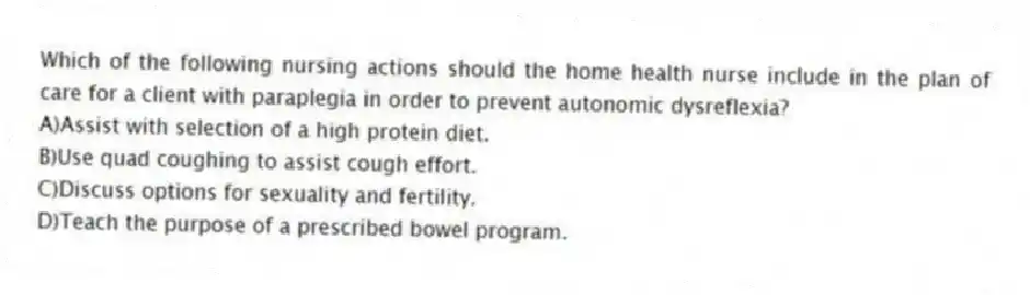 Which of the following nursing actions should the home health nurse include in the plan of care for a client with paraplegia in order to prevent autonomic dysreflexia?
A)Assist with selection of a high protein diet.
B)Use quad coughing to assist cough effort.
C)Discuss options for sexuality and fertility.
D)Teach the purpose of a prescribed bowel program.
