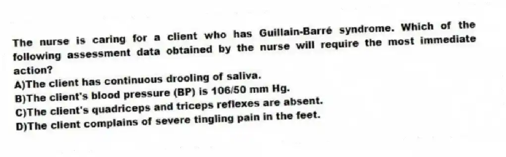The nurse is caring for a client who has Guillain-Barré syndrome. Which of the following assessment data obtained by the nurse will require the most immediate action?
A)The client has continuous drooling of saliva.
B)The client's blood pressure (BP) is 106/50 mm Hg.
C)The client's quadriceps and triceps reflexes are absent.
D)The client complains of severe tingling pain in the feet.