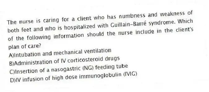 The nurse is caring for a client who has numbness and weakness of both feet and who is hospitalized with Guillain-Barré syndrome. Which of the following information should the nurse include in the client's plan of care?
A)Intubation and mechanical ventilation
B)Administration of IV corticosteroid drugs
C)Insertion of a nasogastric (NG) feeding tube
D)IV infusion of high dose immunoglobulin (IVIG)