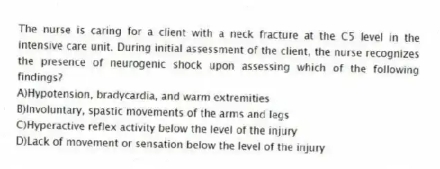The nurse is caring for a client with a neck fracture at the C5 level in the intensive care unit. During initial assessment of the client, the nurse recognizes the presence of neurogenic shock upon assessing which of the following findings?
A)Hypotension, bradycardia, and warm extremities
B)Involuntary, spastic movements of the arms and legs
C)Hyperactive reflex activity below the level of the injury
D)Lack of movement or sensation below the level of the injury