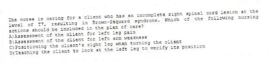 The nurse is caring for a client who has an incomplete right spinal cord lesion at the level of T7, resulting in Brown-Séquard syndrome. Which of the following nursing actions should be included in the plan of care?
A)Assessment of the client for left leg pain
B)Assessment of the client for left arm weakness
C)Positioning the client's right leg when turning the client
D)Teaching the client to look at the left leg to verify its position
