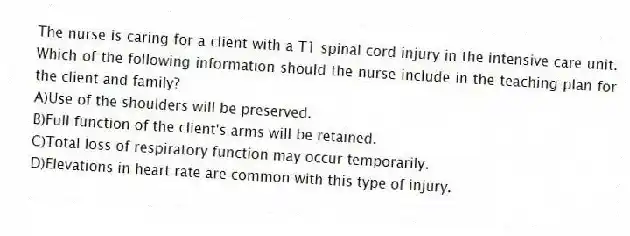 The nurse is caring for a client with a T1 spinal cord injury in the intensive care unit. Which of the following information should the nurse include in the teaching plan for the client and family?
A)Use of the shoulders will be preserved.
B)Full function of the client's arms will be retained.
C)Total loss of respiratory function may occur temporarily.
D)Elevations in heart rate are common with this type of injury.