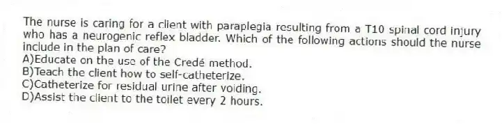 The nurse is caring for a client with paraplegia resulting from a T10 spinal cord injury who has a neurogenic reflex bladder. Which of the following actions should the nurse include in the plan of care?
A)Educate on the use of the Credé method.
B)Teach the client how to self-catheterize.
C)Catheterize for residual urine after voiding.
D)Assist the client to the toilet every 2 hours.