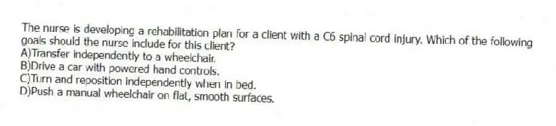 The nurse is developing a rehabilitation plan for a client with a C6 spinal cord injury. Which of the following goals should the nurse include for this client?
A)Transfer independently to a wheelchair.
B)Drive a car with powered hand controls.
C)Turn and reposition independently when in bed.
D)Push a manual wheelchair on flat, smooth surfaces.