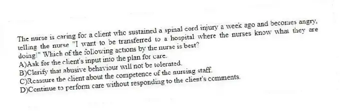 The nurse is caring for a client who sustained a spinal cord injury a week ago and becomes angry, telling the nurse "I want to be transferred to a hospital where the nurses know what they are doing!" Which of the following actions by the nurse is best?
A)Ask for the client's input into the plan for care.
B)Clarify that abusive behaviour will not be tolerated.
C)Reassure the client about the competence of the nursing staff.
D)Continue to perform care without responding to the client's comments.