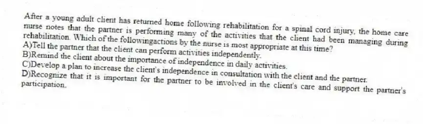 After a young adult client has returned home following rehabilitation for a spinal cord injury, the home care nurse notes that the partner is performing many of the activities that the client had been managing during rehabilitation. Which of the followingactions by the nurse is most appropriate at this time?
A)Tell the partner that the client can perform activities independently.
B)Remind the client about the importance of independence in daily activities.
C)Develop a plan to increase the client's independence in consultation with the client and the partner.
D)Recognize that it is important for the partner to be involved in the client's care and support the partner's participation.