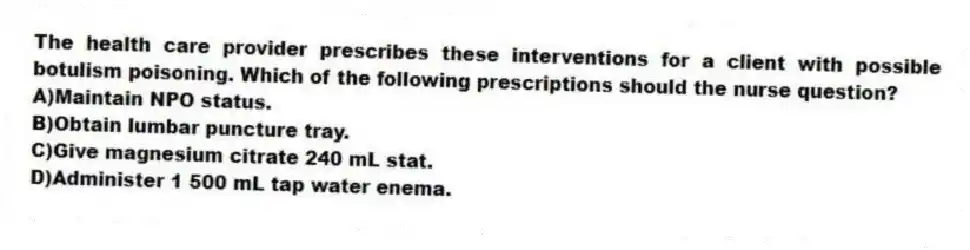The health care provider prescribes these interventions for a client with possible botulism poisoning. Which of the following prescriptions should the nurse question?
A)Maintain NPO status.
B)Obtain lumbar puncture tray.
C)Give magnesium citrate 240 mL stat.
D)Administer 1 500 mL tap water enema.