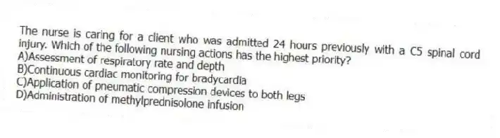 The nurse is caring for a client who was admitted 24 hours previously with a C5 spinal cord injury. Which of the following nursing actions has the highest priority?
A)Assessment of respiratory rate and depth
B)Continuous cardiac monitoring for bradycardia
C)Application of pneumatic compression devices to both legs
D)Administration of methylprednisolone infusion