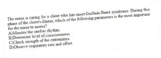 The nurse is caring for a client who has onset Guillain-Barré syndrome. During this phase of the client's illness, which of the following parameters is the most important for the nurse to assess?
A)Monitor the cardiac rhythm.
B)Determine level of consciousness.
C)Check strength of the extremities.
D)Observe respiratory rate and effort.
