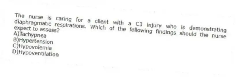 The nurse is caring for a client with a C3 injury who is demonstrating diaphragmatic respirations. Which of the following findings should the nurse expect to assess?
A)Tachypnea
B)Hypertension
C)Hypovolemia
D)Hypoventilation