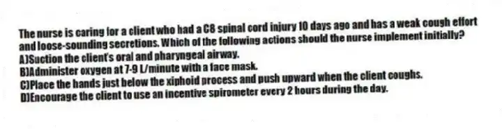 The nurse is caring for a client who had a C8 spinal cord injury 10 days ago and has a weak cough effort and loose-sounding secretions. Which of the following actions should the nurse implement initially?
A)Suction the client's oral and pharyngeal airway.
B)Administer oxygen at 7-9 L/minute with a face mask.
C)Place the hands just below the xiphoid process and push upward when the client coughs.
D)Encourage the client to use an incentive spirometer every 2 hours during the day.
