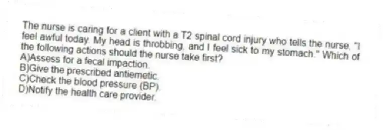 The nurse is caring for a client with a T2 spinal cord injury who tells the nurse, "I feel awful today. My head is throbbing, and I feel sick to my stomach." Which of the following actions should the nurse take first?
A)Assess for a fecal impaction.
B)Give the prescribed antiemetic.
C)Check the blood pressure (BP).
D)Notify the health care provider.