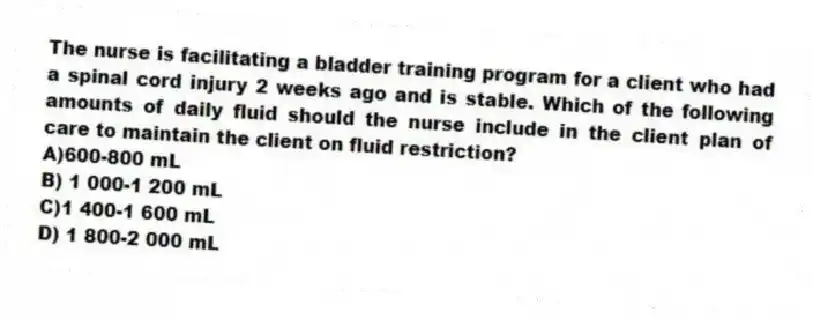 The nurse is facilitating a bladder training program for a client who had a spinal cord injury 2 weeks ago and is stable. Which of the following amounts of daily fluid should the nurse include in the client plan of care to maintain the client on fluid restriction?
A)600-800 mL
B) 1 000-1 200 mL
C)1 400-1 600 mL
D) 1 800-2 000 mL