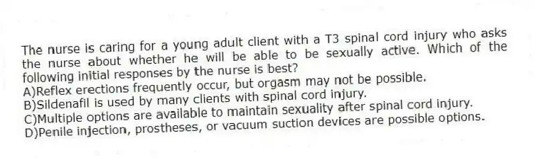 The nurse is caring for a young adult client with a T3 spinal cord injury who asks the nurse about whether he will be able to be sexually active. Which of the following initial responses by the nurse is best?
A)Reflex erections frequently occur, but orgasm may not be possible.
B)Sildenafil is used by many clients with spinal cord injury.
C)Multiple options are available to maintain sexuality after spinal cord injury.
D)Penile injection, prostheses, or vacuum suction devices are possible options.