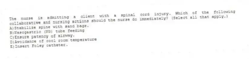 The nurse is admitting a client with a spinal cord injury. Which of the following collaborative and nursing actions should the nurse do immediately? (Select all that apply.)
A)Stabilize spine with sand bags.
B)Nasogastric (NG) tube feeding
C)Ensure patency of airway.
D)Avoidance of cool room temperature
E)Insert Foley catheter.