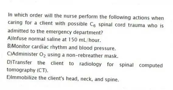 In which order will the nurse perform the following actions when caring for a client with possible C<sub>6</sub> spinal cord trauma who is admitted to the emergency department?
A)Infuse normal saline at 150 mL/hour.
B)Monitor cardiac rhythm and blood pressure.
C)Administer O<sub>2</sub> using a non-rebreather mask.
D)Transfer the client to radiology for spinal computed tomography (CT).
E)Immobilize the client's head, neck, and spine.