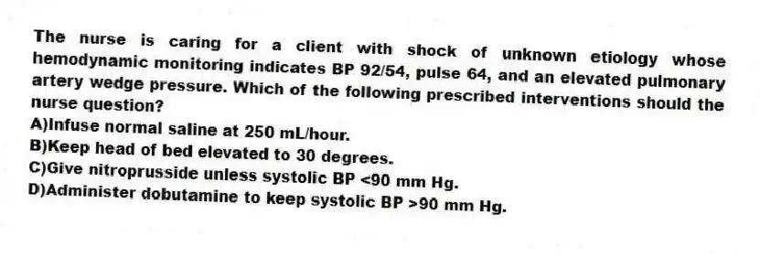 The nurse is caring for a client with shock of unknown etiology whose hemodynamic monitoring indicates BP 92/54, pulse 64, and an elevated pulmonary artery wedge pressure. Which of the following prescribed interventions should the nurse question?
A)Infuse normal saline at 250 mL/hour.
B)Keep head of bed elevated to 30 degrees.
C)Give nitroprusside unless systolic BP <90 mm Hg.
D)Administer dobutamine to keep systolic BP >90 mm Hg.