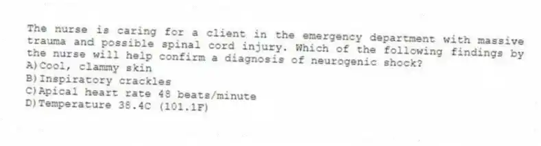 The nurse is caring for a client in the emergency department with massive trauma and possible spinal cord injury. Which of the following findings by the nurse will help confirm a diagnosis of neurogenic shock?
A)Cool, clammy skin
B)Inspiratory crackles
C)Apical heart rate 48 beats/minute
D)Temperature 38.4C (101.1F)
