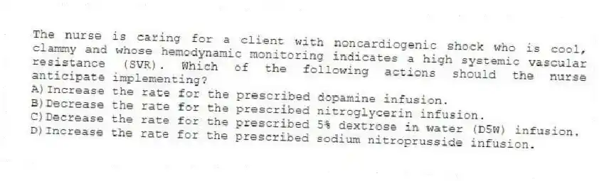 The nurse is caring for a client with noncardiogenic shock who is cool, clammy and whose hemodynamic monitoring indicates a high systemic vascular resistance (SVR). Which of the following actions should the nurse anticipate implementing?
A)Increase the rate for the prescribed dopamine infusion.
B)Decrease the rate for the prescribed nitroglycerin infusion.
C)Decrease the rate for the prescribed 5% dextrose in water (D5W) infusion.
D)Increase the rate for the prescribed sodium nitroprusside infusion.