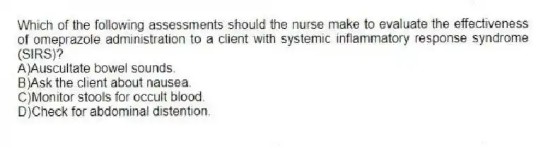 Which of the following assessments should the nurse make to evaluate the effectiveness of omeprazole administration to a client with systemic inflammatory response syndrome (SIRS)?
A)Auscultate bowel sounds.
B)Ask the client about nausea.
C)Monitor stools for occult blood.
D)Check for abdominal distention.