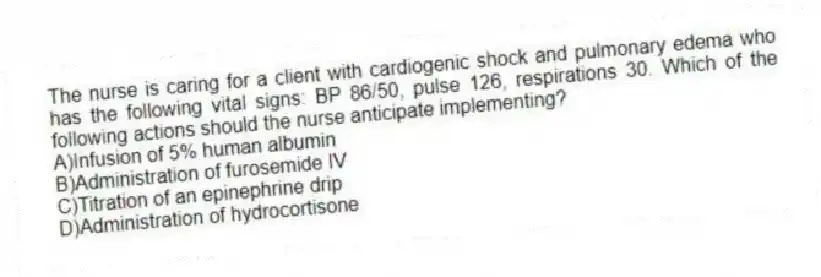 The nurse is caring for a client with cardiogenic shock and pulmonary edema who has the following vital signs: BP 86/50, pulse 126, respirations 30. Which of the following actions should the nurse anticipate implementing?
A)Infusion of 5% human albumin
B)Administration of furosemide IV
C)Titration of an epinephrine drip
D)Administration of hydrocortisone