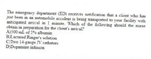 The emergency department (ED) receives notification that a client who has just been in an automobile accident is being transported to your facility with anticipated arrival in 1 minute. Which of the following should the nurse obtain in preparation for the client's arrival?
A)500 mL of 5% albumin
B)Lactated Ringer's solution
C)Two 14-gauge IV catheters
D)Dopamine infusion