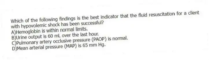 Which of the following findings is the best indicator that the fluid resuscitation for a client with hypovolemic shock has been successful?
A)Hemoglobin is within normal limits.
B)Urine output is 60 mL over the last hour.
C)Pulmonary artery occlusive pressure (PAOP) is normal.
D)Mean arterial pressure (MAP) is 65 mm Hg.
